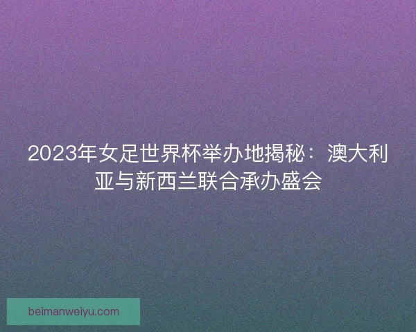 2023年女足世界杯举办地揭秘：澳大利亚与新西兰联合承办盛会