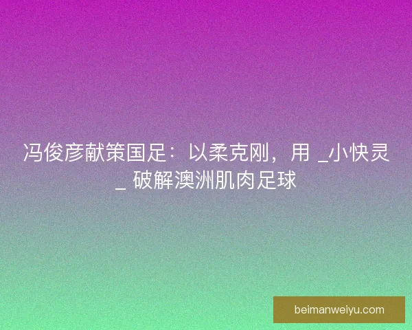 冯俊彦献策国足：以柔克刚，用 _小快灵_ 破解澳洲肌肉足球