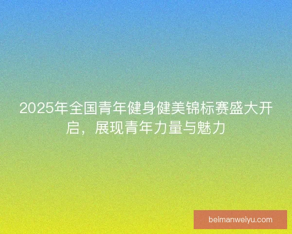 2025年全国青年健身健美锦标赛盛大开启，展现青年力量与魅力