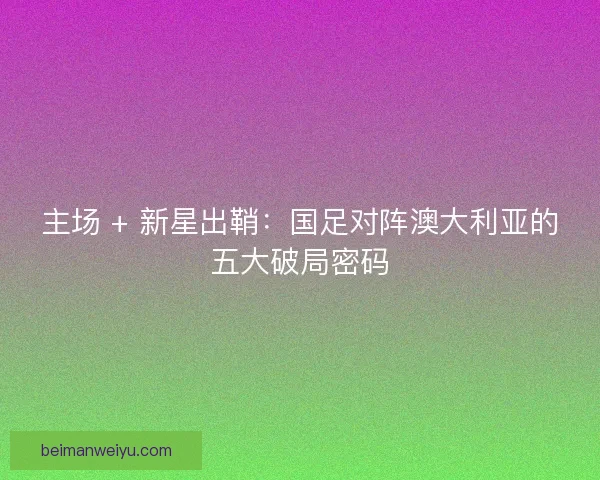 主场 + 新星出鞘：国足对阵澳大利亚的五大破局密码
