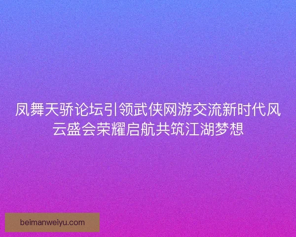 凤舞天骄论坛引领武侠网游交流新时代风云盛会荣耀启航共筑江湖梦想