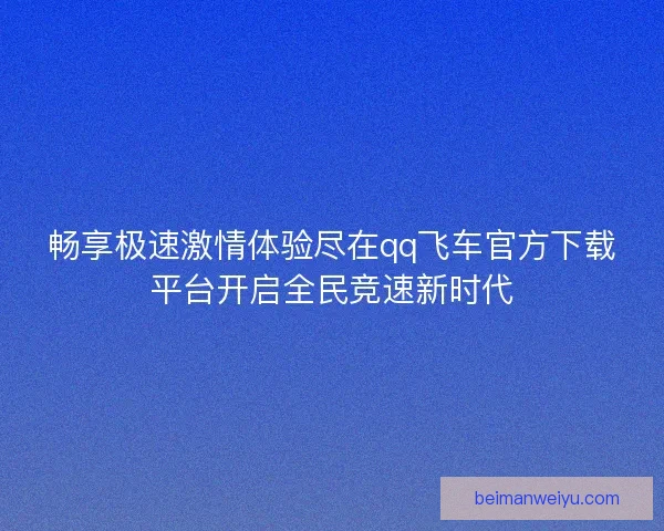 畅享极速激情体验尽在qq飞车官方下载平台开启全民竞速新时代