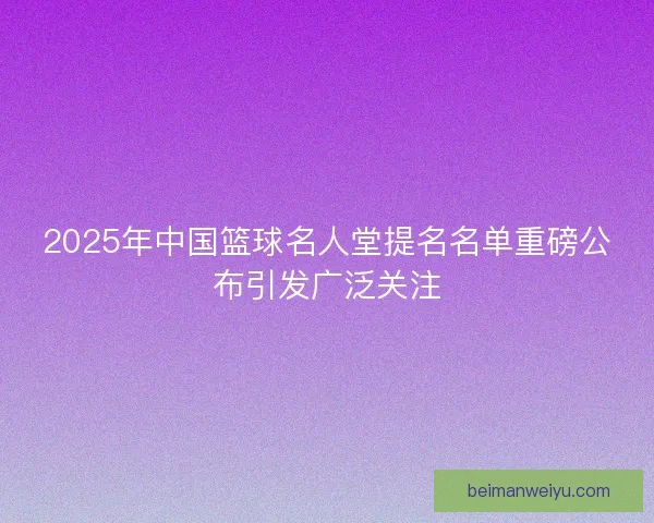 2025年中国篮球名人堂提名名单重磅公布引发广泛关注