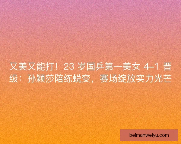 又美又能打！23 岁国乒第一美女 4-1 晋级：孙颖莎陪练蜕变，赛场绽放实力光芒