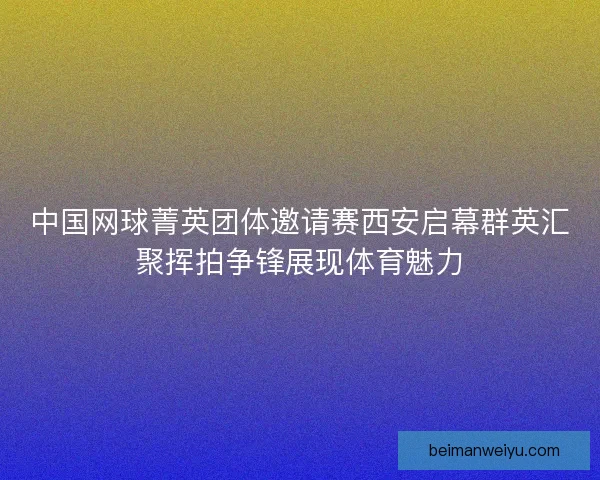 中国网球菁英团体邀请赛西安启幕群英汇聚挥拍争锋展现体育魅力