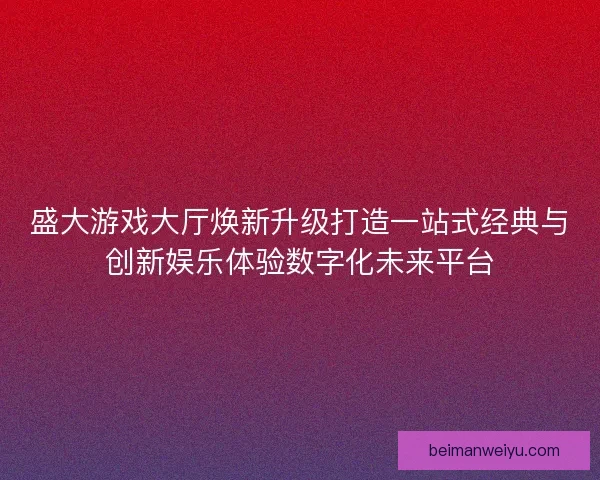 盛大游戏大厅焕新升级打造一站式经典与创新娱乐体验数字化未来平台 盛大游戏大厅焕新升级打造一站式经典与创新娱乐体验数字化未来平台