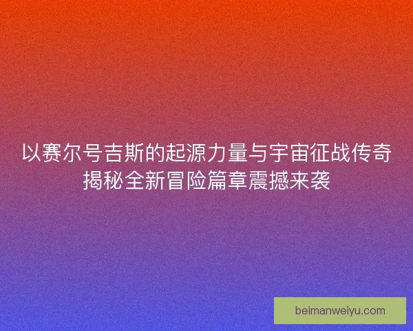 以赛尔号吉斯的起源力量与宇宙征战传奇揭秘全新冒险篇章震撼来袭 以赛尔号吉斯的起源力量与宇宙征战传奇揭秘全新冒险篇章震撼来袭