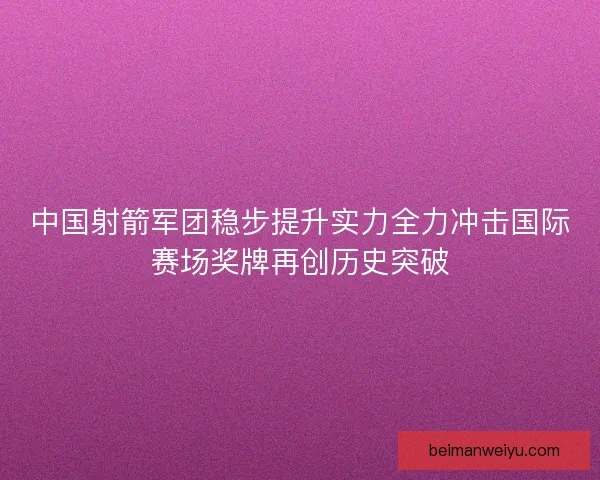 中国射箭军团稳步提升实力全力冲击国际赛场奖牌再创历史突破 中国射箭军团稳步提升实力全力冲击国际赛场奖牌再创历史突破