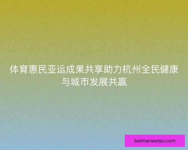 体育惠民亚运成果共享助力杭州全民健康与城市发展共赢 体育惠民亚运成果共享助力杭州全民健康与城市发展共赢