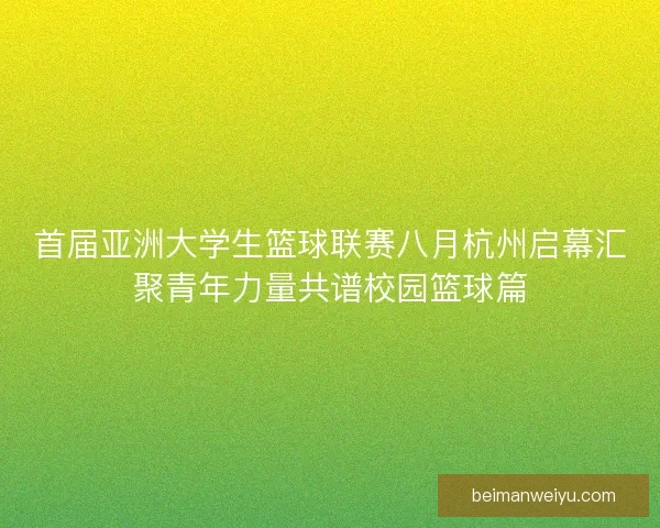 首届亚洲大学生篮球联赛八月杭州启幕汇聚青年力量共谱校园篮球篇 首届亚洲大学生篮球联赛八月杭州启幕汇聚青年力量共谱校园篮球篇