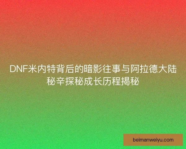DNF米内特背后的暗影往事与阿拉德大陆秘辛探秘成长历程揭秘 DNF米内特背后的暗影往事与阿拉德大陆秘辛探秘成长历程揭秘