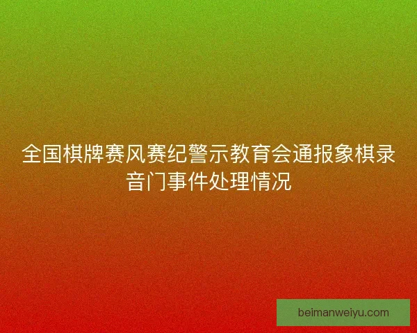 全国棋牌赛风赛纪警示教育会通报象棋录音门事件处理情况 全国棋牌赛风赛纪警示教育会通报象棋录音门事件处理情况